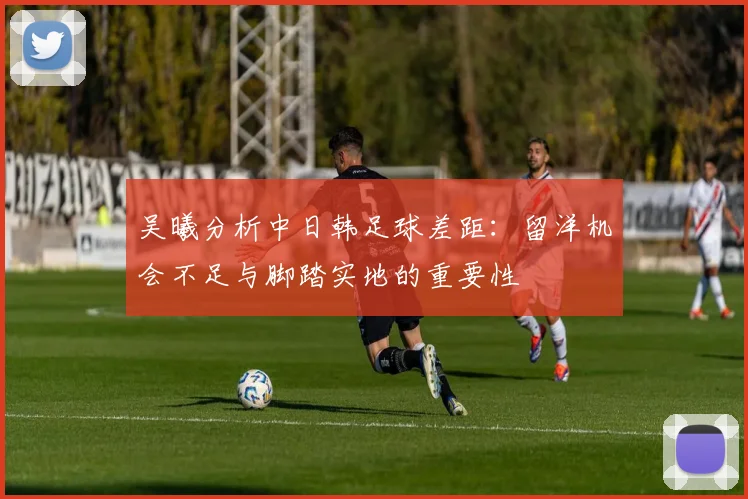 吴曦分析中日韩足球差距：留洋机会不足与脚踏实地的重要性
