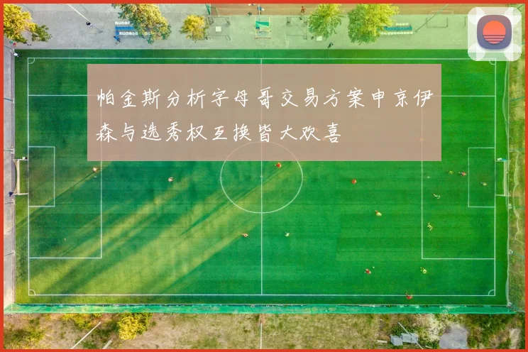 帕金斯分析字母哥交易方案申京伊森与选秀权互换皆大欢喜