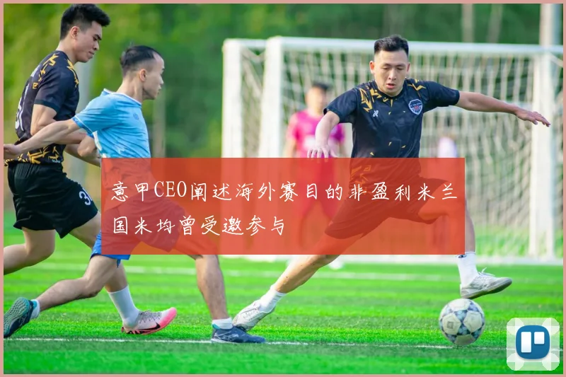 意甲CEO阐述海外赛目的非盈利米兰国米均曾受邀参与
