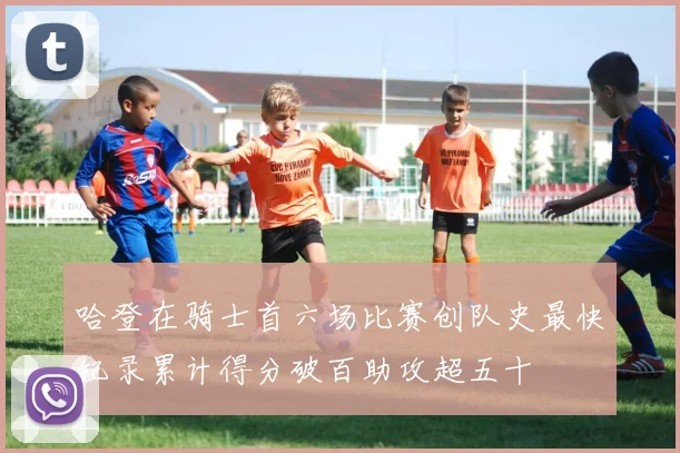 哈登在骑士首六场比赛创队史最快纪录累计得分破百助攻超五十