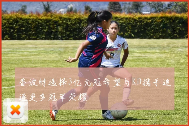 香波特选择3亿无冠希望与KD携手追逐更多冠军荣耀