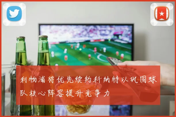 利物浦将优先续约科纳特以巩固球队核心阵容提升竞争力