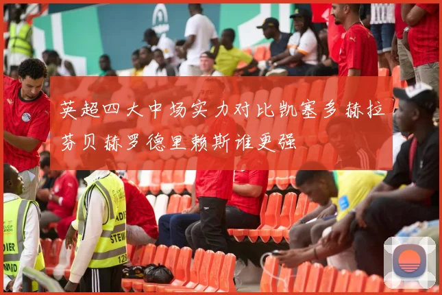 英超四大中场实力对比凯塞多赫拉芬贝赫罗德里赖斯谁更强