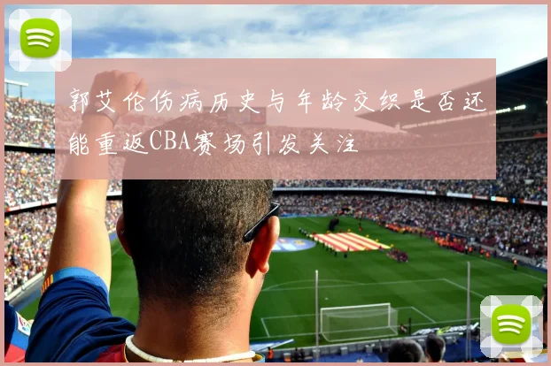 郭艾伦伤病历史与年龄交织是否还能重返CBA赛场引发关注