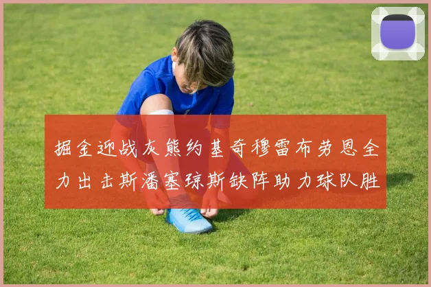 掘金迎战灰熊约基奇穆雷布劳恩全力出击斯潘塞琼斯缺阵助力球队胜算