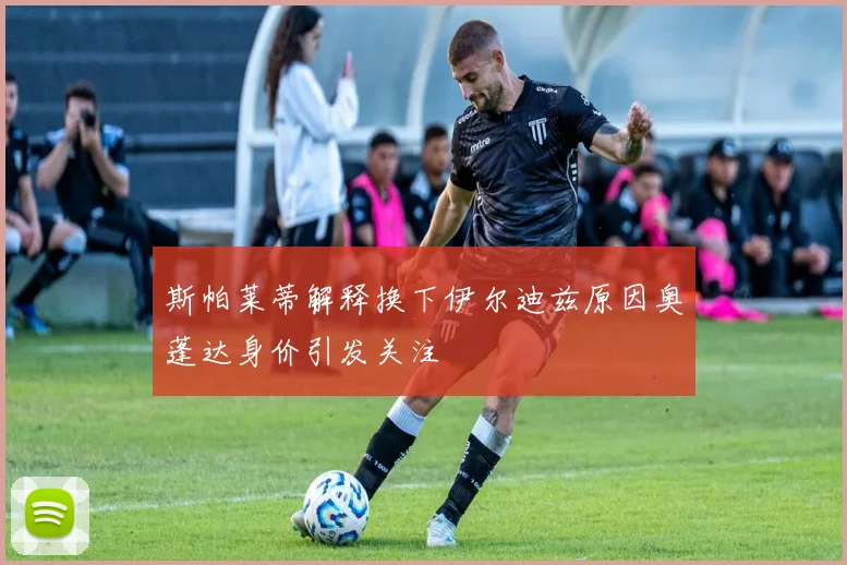 斯帕莱蒂解释换下伊尔迪兹原因奥蓬达身价引发关注