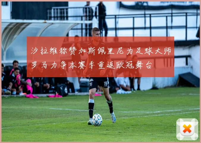 沙拉维称赞加斯佩里尼为足球大师罗马力争本赛季重返欧冠舞台