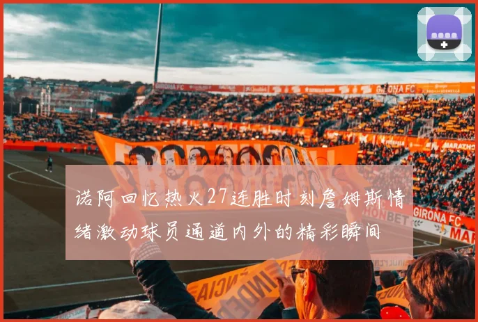 诺阿回忆热火27连胜时刻詹姆斯情绪激动球员通道内外的精彩瞬间