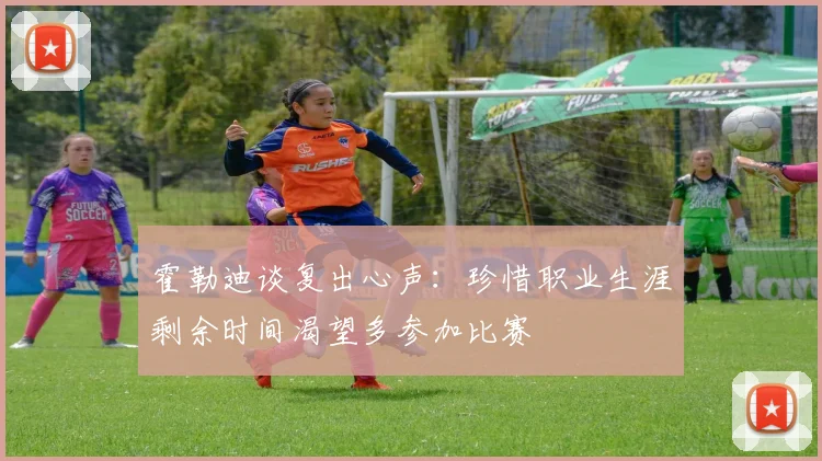 霍勒迪谈复出心声：珍惜职业生涯剩余时间渴望多参加比赛