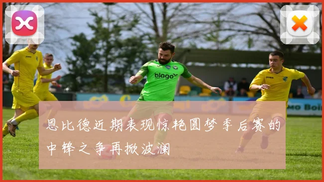 恩比德近期表现惊艳圆梦季后赛的中锋之争再掀波澜
