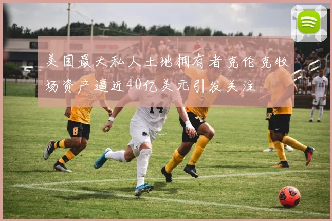 美国最大私人土地拥有者克伦克牧场资产逼近40亿美元引发关注
