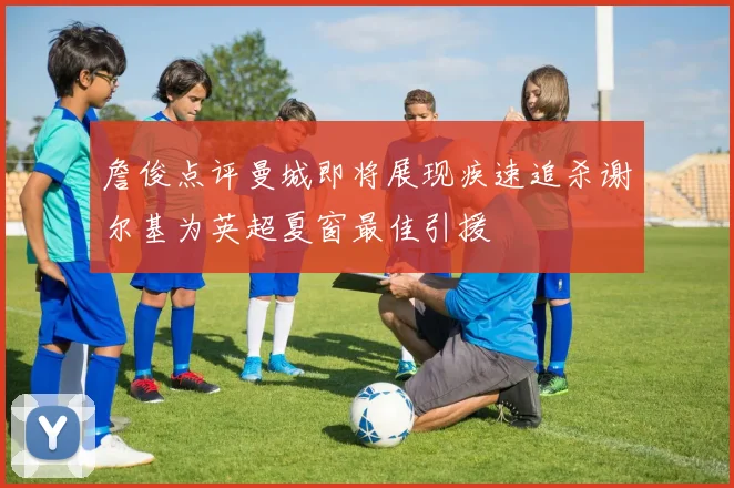 詹俊点评曼城即将展现疾速追杀谢尔基为英超夏窗最佳引援