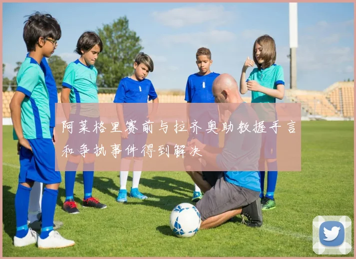 阿莱格里赛前与拉齐奥助教握手言和争执事件得到解决