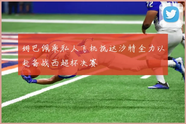 姆巴佩乘私人飞机抵达沙特全力以赴备战西超杯决赛