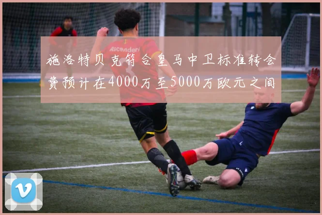 施洛特贝克符合皇马中卫标准转会费预计在4000万至5000万欧元之间
