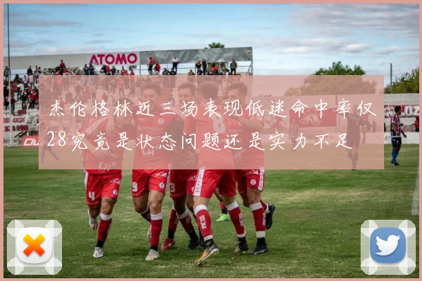 杰伦格林近三场表现低迷命中率仅28究竟是状态问题还是实力不足