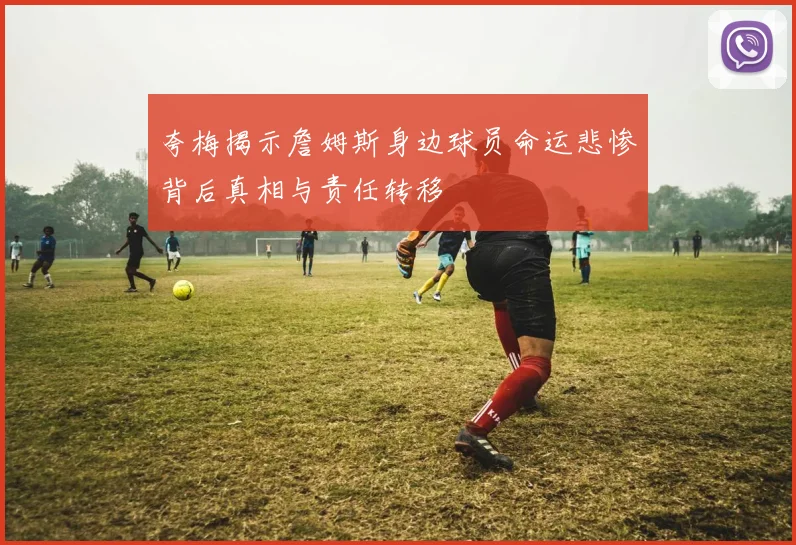 夸梅揭示詹姆斯身边球员命运悲惨背后真相与责任转移