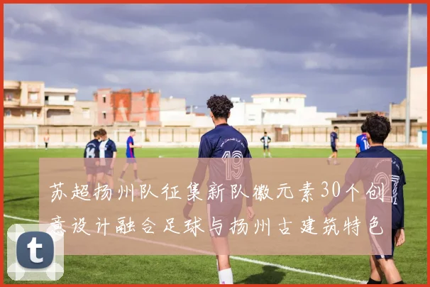 苏超扬州队征集新队徽元素30个创意设计融合足球与扬州古建筑特色