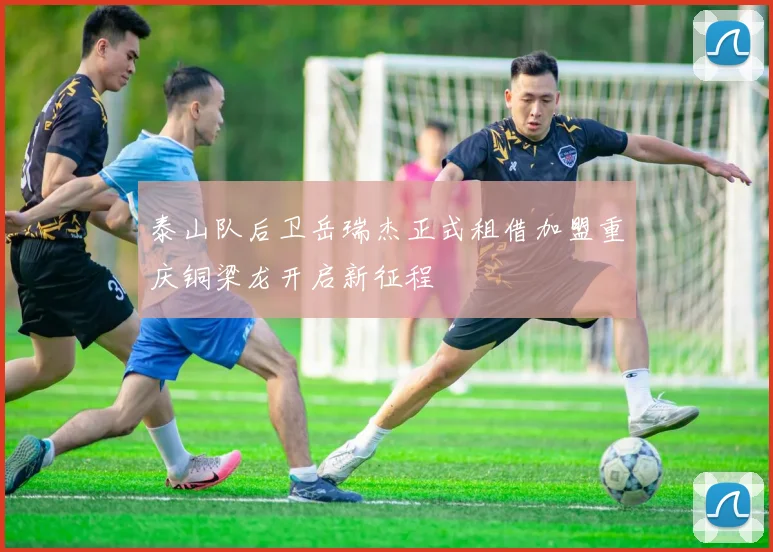 泰山队后卫岳瑞杰正式租借加盟重庆铜梁龙开启新征程