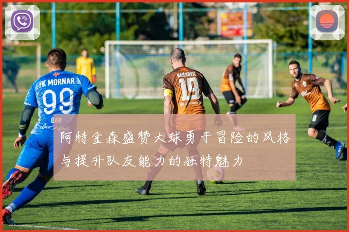 阿特金森盛赞大球勇于冒险的风格与提升队友能力的独特魅力