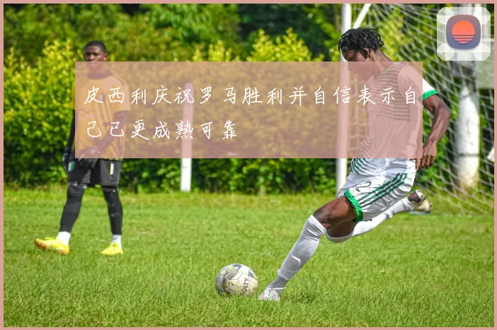 皮西利庆祝罗马胜利并自信表示自己已更成熟可靠