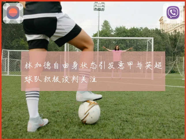 林加德自由身状态引发意甲与英超球队积极谈判关注