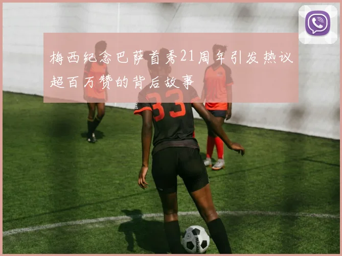 梅西纪念巴萨首秀21周年引发热议超百万赞的背后故事
