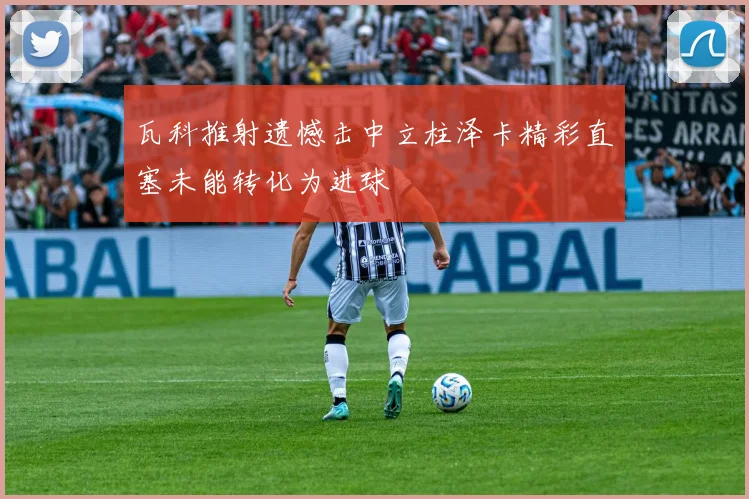 瓦科推射遗憾击中立柱泽卡精彩直塞未能转化为进球