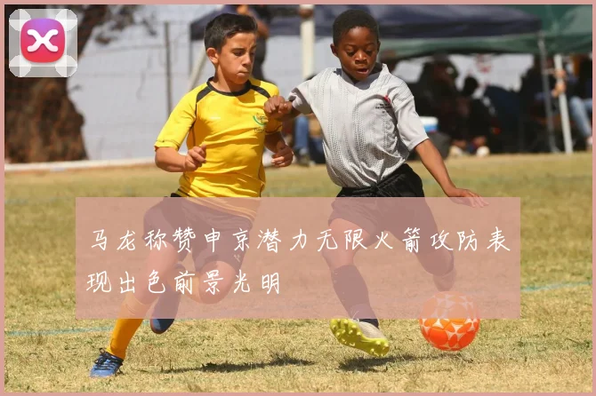 马龙称赞申京潜力无限火箭攻防表现出色前景光明