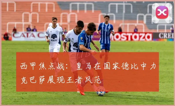 西甲焦点战：皇马在国家德比中力克巴萨展现王者风范