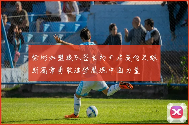 徐彬加盟狼队签长约开启英伦足球新篇章勇敢追梦展现中国力量