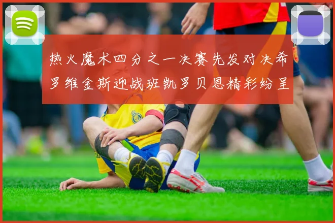 热火魔术四分之一决赛先发对决希罗维金斯迎战班凯罗贝恩精彩纷呈