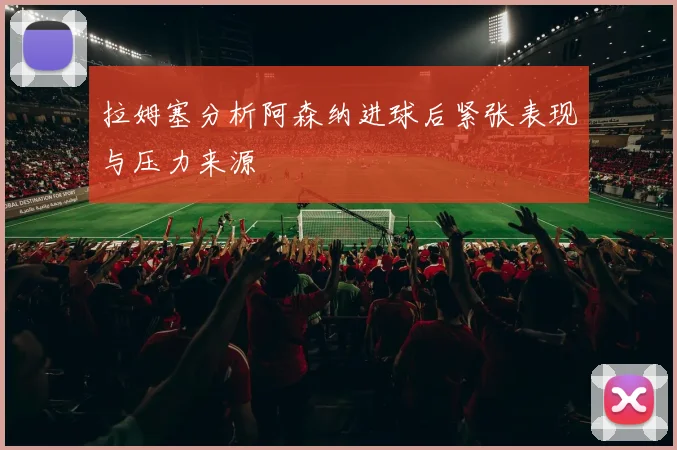 拉姆塞分析阿森纳进球后紧张表现与压力来源