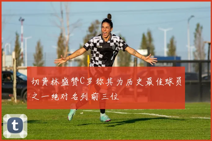 切费林盛赞C罗称其为历史最佳球员之一绝对名列前三位