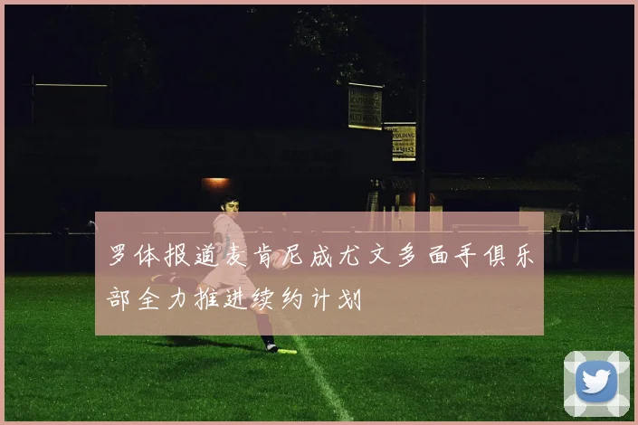 罗体报道麦肯尼成尤文多面手俱乐部全力推进续约计划