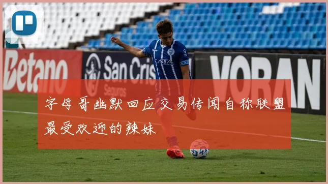 字母哥幽默回应交易传闻自称联盟最受欢迎的辣妹