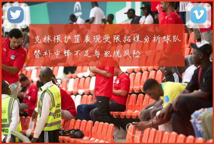 克林根护筐表现受限拓媒分析球队替补中锋不足与犯规风险