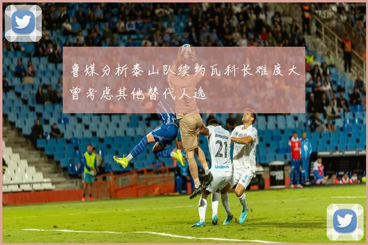 鲁媒分析泰山队续约瓦科长难度大曾考虑其他替代人选