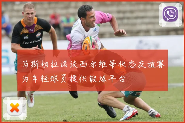 马斯切拉诺谈西尔维蒂状态友谊赛为年轻球员提供锻炼平台